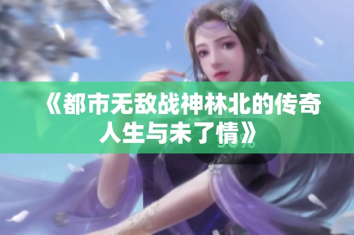 《都市无敌战神林北的传奇人生与未了情》