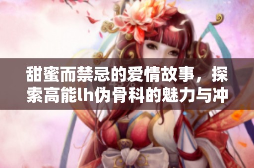甜蜜而禁忌的爱情故事，探索高能lh伪骨科的魅力与冲突