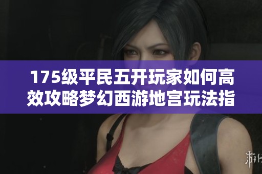 175级平民五开玩家如何高效攻略梦幻西游地宫玩法指南