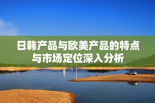 日韩产品与欧美产品的特点与市场定位深入分析