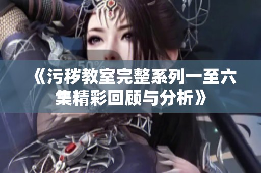 《污秽教室完整系列一至六集精彩回顾与分析》