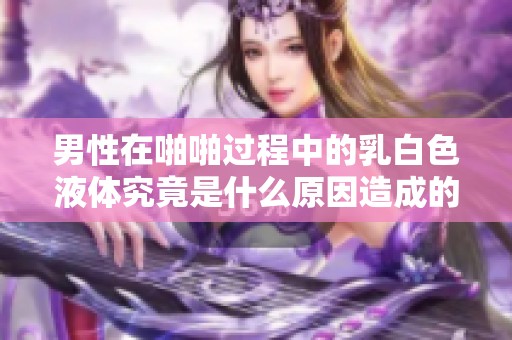 男性在啪啪过程中的乳白色液体究竟是什么原因造成的