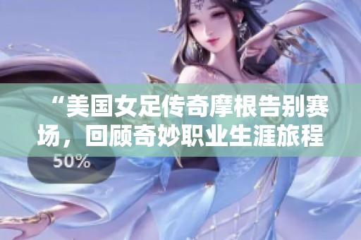 “美国女足传奇摩根告别赛场，回顾奇妙职业生涯旅程”