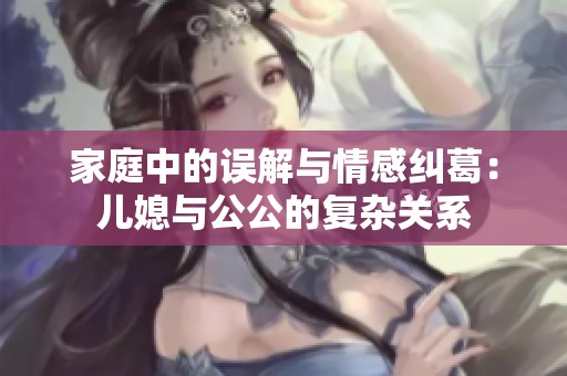 家庭中的误解与情感纠葛：儿媳与公公的复杂关系