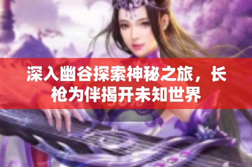 深入幽谷探索神秘之旅，长枪为伴揭开未知世界