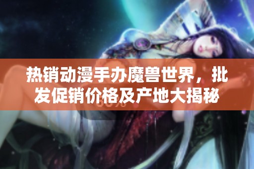 热销动漫手办魔兽世界，批发促销价格及产地大揭秘
