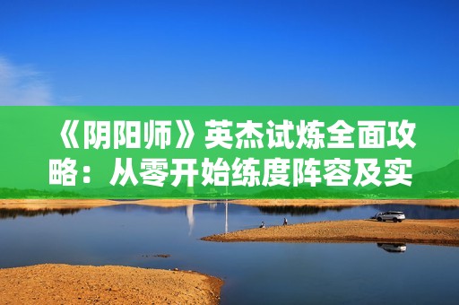 《阴阳师》英杰试炼全面攻略：从零开始练度阵容及实用建议