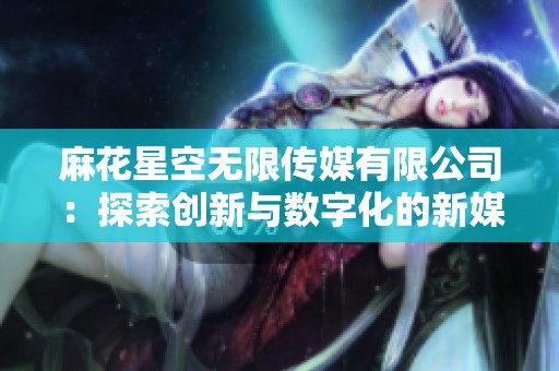 麻花星空无限传媒有限公司：探索创新与数字化的新媒体世界
