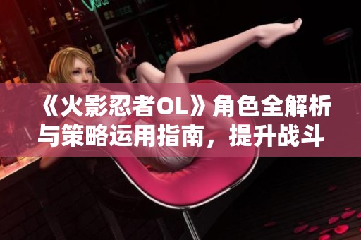 《火影忍者OL》角色全解析与策略运用指南，提升战斗实力！
