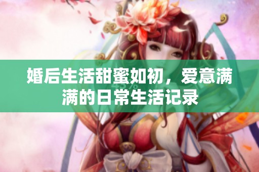 婚后生活甜蜜如初，爱意满满的日常生活记录
