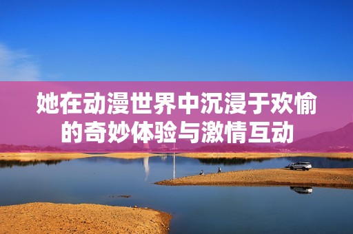 她在动漫世界中沉浸于欢愉的奇妙体验与激情互动