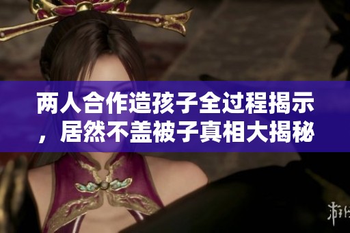 两人合作造孩子全过程揭示，居然不盖被子真相大揭秘！