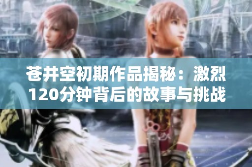 苍井空初期作品揭秘：激烈120分钟背后的故事与挑战