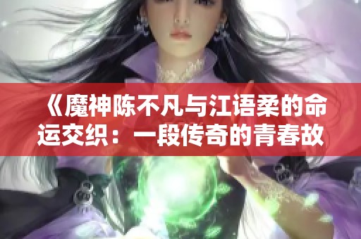 《魔神陈不凡与江语柔的命运交织：一段传奇的青春故事》