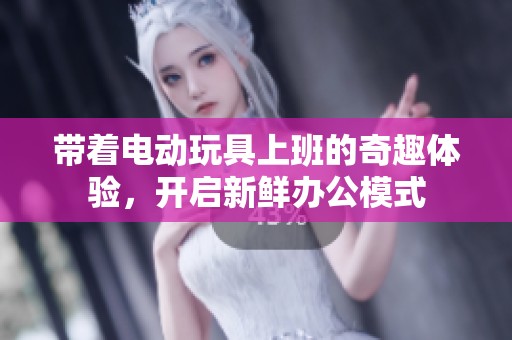 带着电动玩具上班的奇趣体验，开启新鲜办公模式