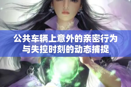 公共车辆上意外的亲密行为与失控时刻的动态捕捉