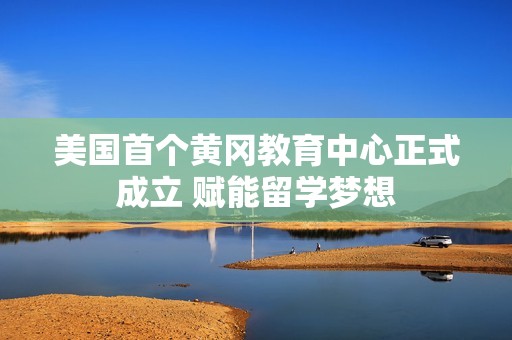 美国首个黄冈教育中心正式成立 赋能留学梦想