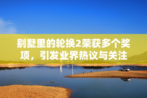 别墅里的轮换2荣获多个奖项，引发业界热议与关注