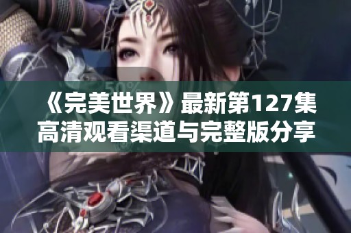 《完美世界》最新第127集高清观看渠道与完整版分享