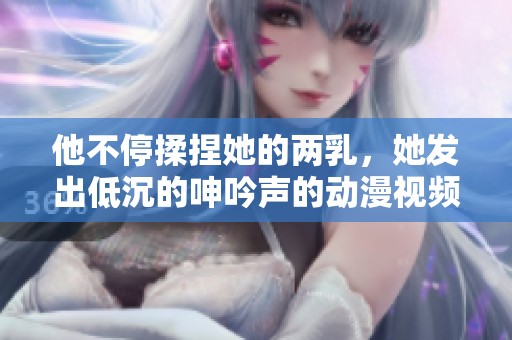 他不停揉捏她的两乳，她发出低沉的呻吟声的动漫视频