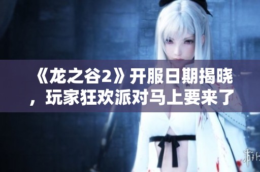 《龙之谷2》开服日期揭晓，玩家狂欢派对马上要来了！