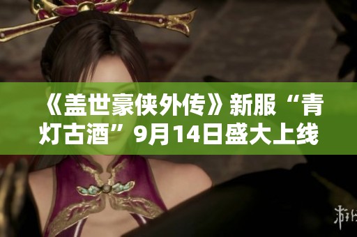 《盖世豪侠外传》新服“青灯古酒”9月14日盛大上线，揭开侠义新篇章