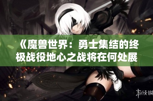 《魔兽世界：勇士集结的终极战役地心之战将在何处展开》