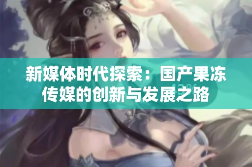 新媒体时代探索：国产果冻传媒的创新与发展之路