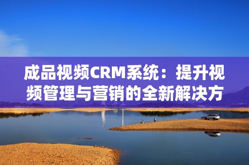 成品视频CRM系统：提升视频管理与营销的全新解决方案