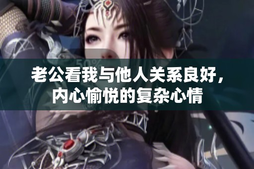 老公看我与他人关系良好，内心愉悦的复杂心情