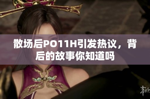 散场后PO11H引发热议，背后的故事你知道吗