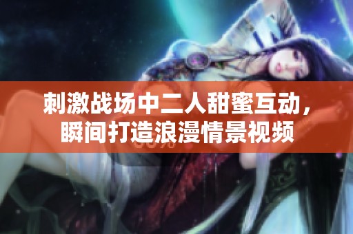 刺激战场中二人甜蜜互动，瞬间打造浪漫情景视频