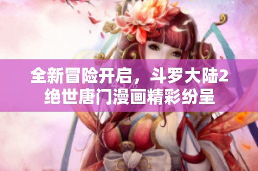 全新冒险开启，斗罗大陆2绝世唐门漫画精彩纷呈