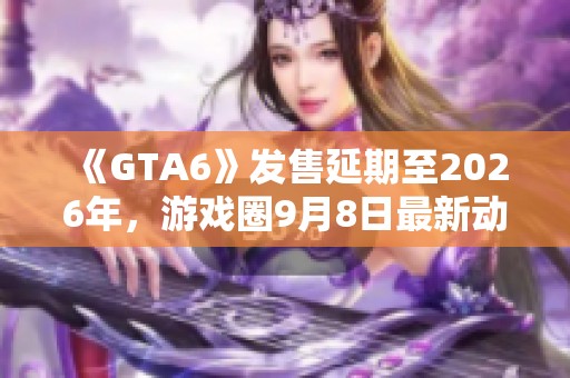 《GTA6》发售延期至2026年，游戏圈9月8日最新动态汇总