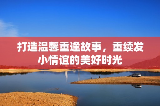 打造温馨重逢故事，重续发小情谊的美好时光