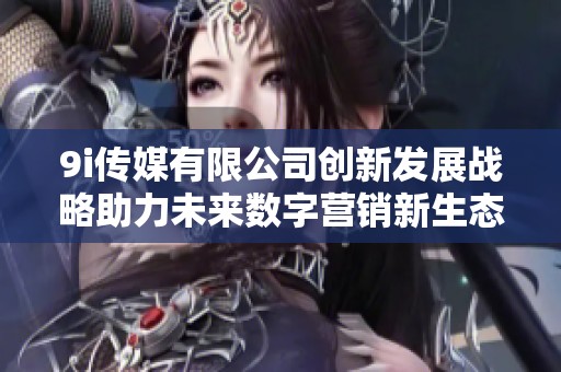 9i传媒有限公司创新发展战略助力未来数字营销新生态