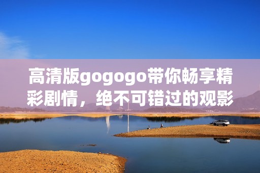 高清版gogogo带你畅享精彩剧情，绝不可错过的观影体验