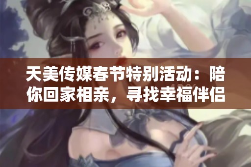 天美传媒春节特别活动：陪你回家相亲，寻找幸福伴侣心动瞬间