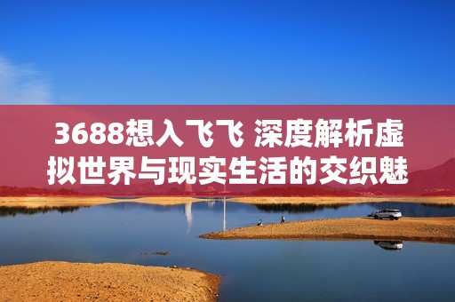3688想入飞飞 深度解析虚拟世界与现实生活的交织魅力