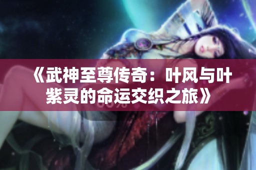 《武神至尊传奇：叶风与叶紫灵的命运交织之旅》