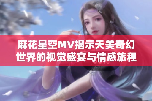 麻花星空MV揭示天美奇幻世界的视觉盛宴与情感旅程