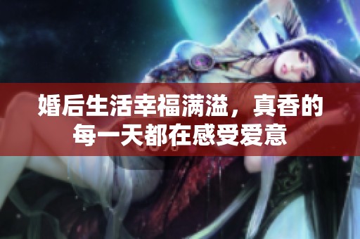 婚后生活幸福满溢，真香的每一天都在感受爱意