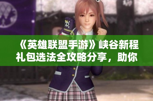 《英雄联盟手游》峡谷新程礼包选法全攻略分享，助你轻松获取奖励
