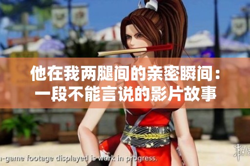 他在我两腿间的亲密瞬间：一段不能言说的影片故事