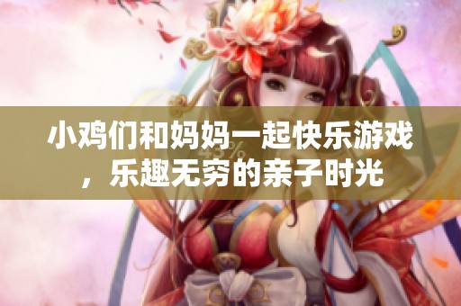 小鸡们和妈妈一起快乐游戏，乐趣无穷的亲子时光