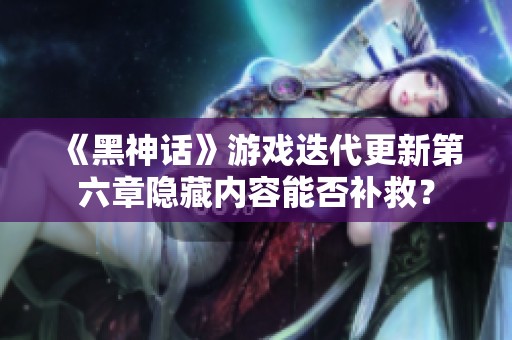 《黑神话》游戏迭代更新第六章隐藏内容能否补救？