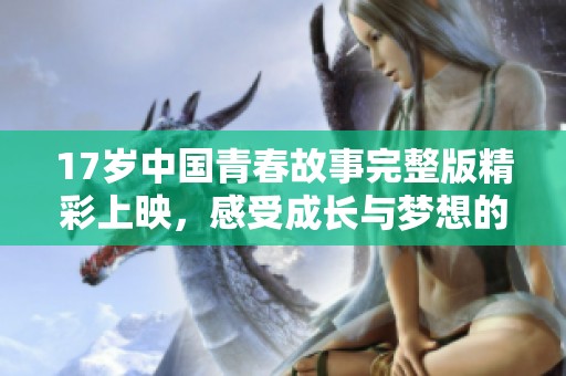 17岁中国青春故事完整版精彩上映，感受成长与梦想的碰撞