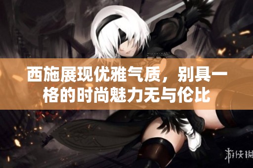 西施展现优雅气质，别具一格的时尚魅力无与伦比
