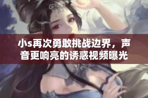 小s再次勇敢挑战边界，声音更响亮的诱惑视频曝光