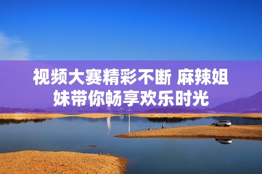 视频大赛精彩不断 麻辣姐妹带你畅享欢乐时光